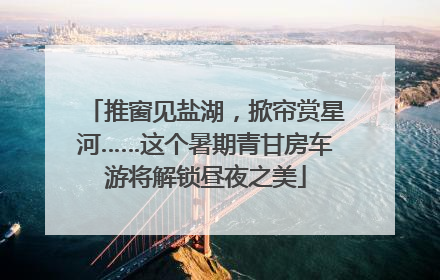 推窗见盐湖，掀帘赏星河……这个暑期青甘房车游将解锁昼夜之美