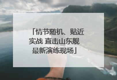 情节随机、贴近实战 直击山东舰最新演练现场