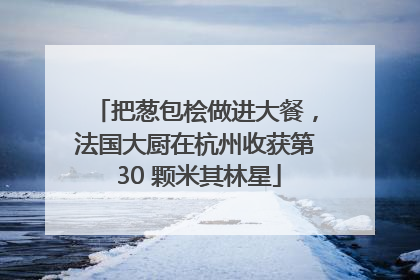 把葱包桧做进大餐，法国大厨在杭州收获第 30 颗米其林星
