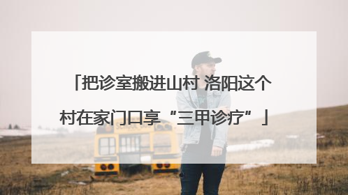把诊室搬进山村 洛阳这个村在家门口享“三甲诊疗”