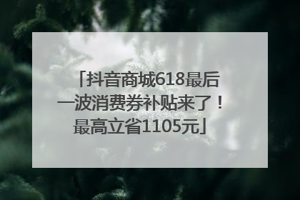 抖音商城618最后一波消费券补贴来了！最高立省1105元