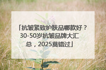 抗皱紧致护肤品哪款好？30-50岁抗皱品牌大汇总，2025莫错过