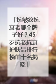 抗皱纹抗衰老哪个牌子好？45岁抗老抗衰护肤品排行榜前十名揭晓