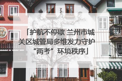 护航不停歇 兰州市城关区城管局多维发力守护“两考”环境秩序