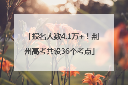 报名人数4.1万+！荆州高考共设36个考点