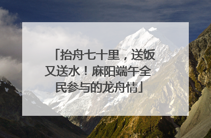 抬舟七十里，送饭又送水！麻阳端午全民参与的龙舟情