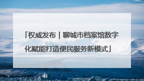 权威发布｜聊城市档案馆数字化赋能打造便民服务新模式