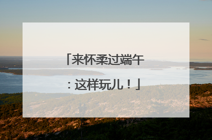 来怀柔过端午：这样玩儿！