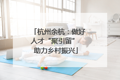 杭州余杭：做好人才“聚引留” 助力乡村振兴