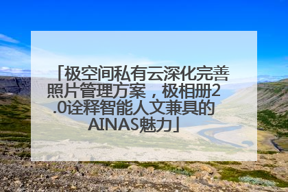 极空间私有云深化完善照片管理方案，极相册2.0诠释智能人文兼具的AINAS魅力