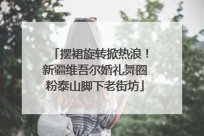 摆裙旋转掀热浪！新疆维吾尔婚礼舞圈粉泰山脚下老街坊