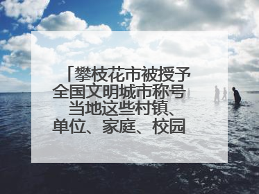 攀枝花市被授予全国文明城市称号 当地这些村镇、单位、家庭、校园也是全国文明！