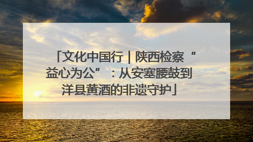 文化中国行｜陕西检察“益心为公”：从安塞腰鼓到洋县黄酒的非遗守护