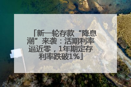 新一轮存款“降息潮”来袭：活期利率逼近零，1年期定存利率跌破1%