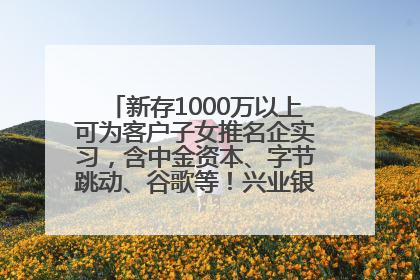 新存1000万以上可为客户子女推名企实习，含中金资本、字节跳动、谷歌等！兴业银行回应：属实
