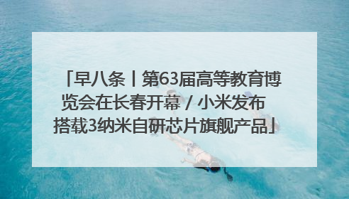 早八条丨第63届高等教育博览会在长春开幕 / 小米发布搭载3纳米自研芯片旗舰产品