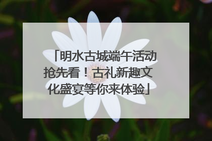 明水古城端午活动抢先看！古礼新趣文化盛宴等你来体验