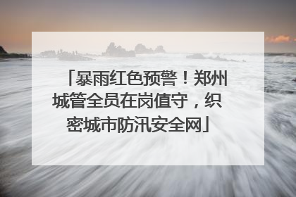 暴雨红色预警！郑州城管全员在岗值守，织密城市防汛安全网