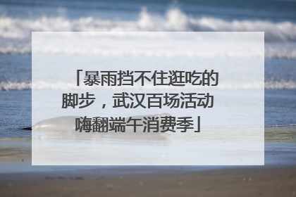 暴雨挡不住逛吃的脚步，武汉百场活动嗨翻端午消费季