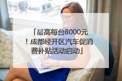 最高每台8000元！成都经开区汽车促消费补贴活动启动