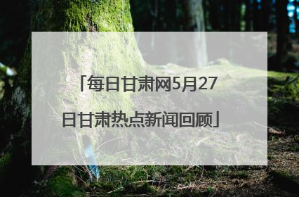 每日甘肃网5月27日甘肃热点新闻回顾