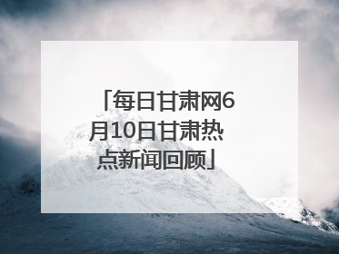 每日甘肃网6月10日甘肃热点新闻回顾