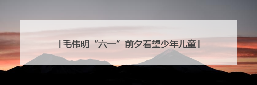 毛伟明“六一”前夕看望少年儿童
