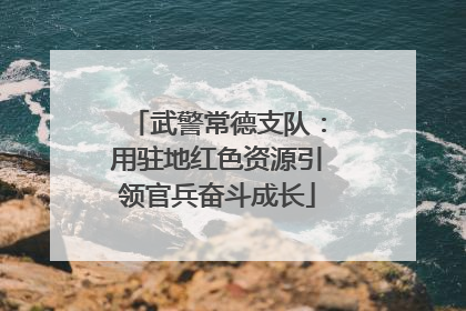 武警常德支队：用驻地红色资源引领官兵奋斗成长