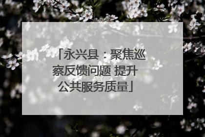 永兴县：聚焦巡察反馈问题 提升公共服务质量