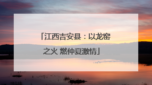 江西吉安县：以龙窑之火 燃仲夏激情
