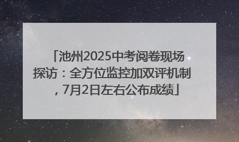 池州2025中考阅卷现场探访：全方位监控加双评机制，7月2日左右公布成绩