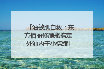 油敏肌自救：东方佰丽修颜瓶搞定外油内干小情绪