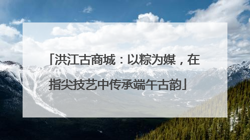 洪江古商城：以粽为媒，在指尖技艺中传承端午古韵