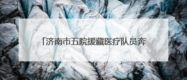 济南市五院援藏医疗队员奔赴雪域高原，践行医者初心