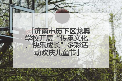 济南市历下区龙奥学校开展“传承文化、快乐成长”多彩活动欢庆儿童节