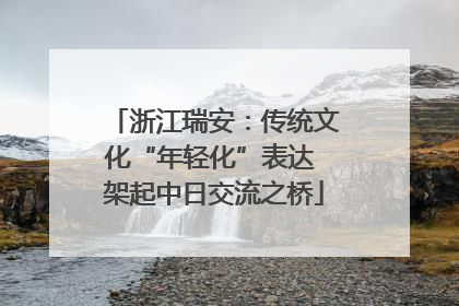 浙江瑞安：传统文化“年轻化”表达 架起中日交流之桥