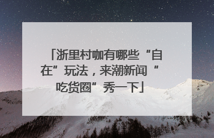 浙里村咖有哪些“自在”玩法，来潮新闻“吃货圈”秀一下
