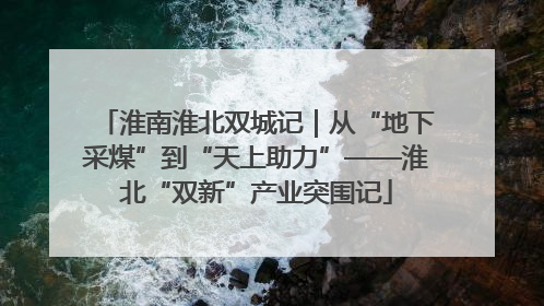 淮南淮北双城记｜从“地下采煤”到“天上助力”——淮北“双新”产业突围记
