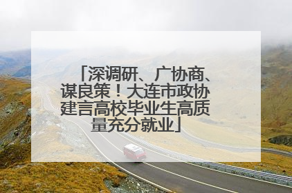 深调研、广协商、谋良策！大连市政协建言高校毕业生高质量充分就业