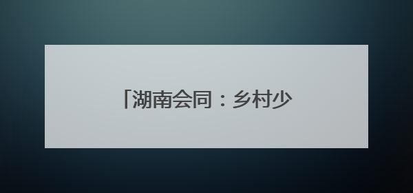 湖南会同：乡村少年宫 乡镇全覆盖