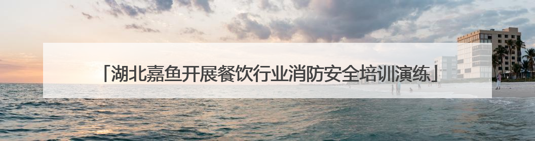 湖北嘉鱼开展餐饮行业消防安全培训演练