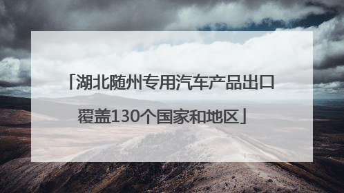 湖北随州专用汽车产品出口覆盖130个国家和地区