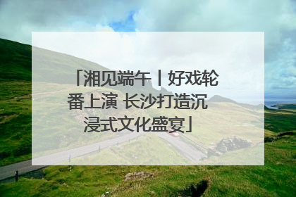 湘见端午丨好戏轮番上演 长沙打造沉浸式文化盛宴