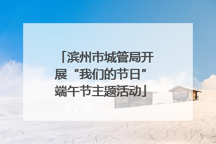 滨州市城管局开展“我们的节日”端午节主题活动
