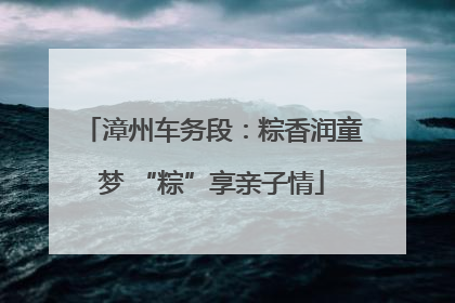 漳州车务段：粽香润童梦 “粽”享亲子情