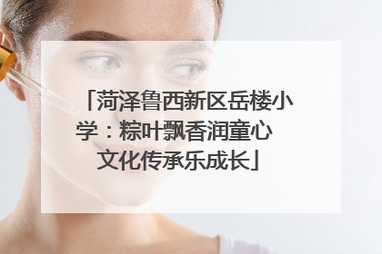 菏泽鲁西新区岳楼小学：粽叶飘香润童心 文化传承乐成长