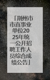 荆州市市直事业单位2025年统一公开招聘工作人员综合成绩公告