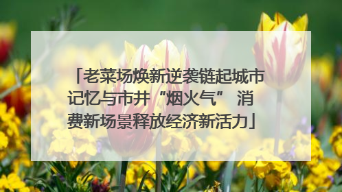 老菜场焕新逆袭链起城市记忆与市井“烟火气” 消费新场景释放经济新活力