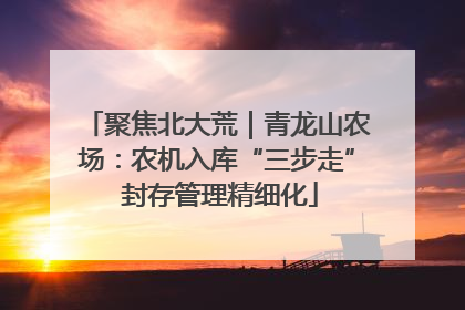 聚焦北大荒｜青龙山农场：农机入库“三步走” 封存管理精细化