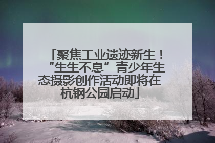 聚焦工业遗迹新生！“生生不息”青少年生态摄影创作活动即将在杭钢公园启动